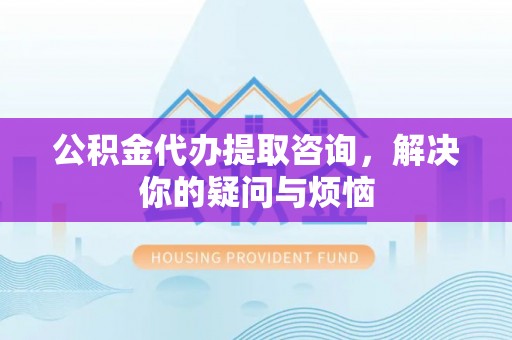 汝南公积金代办提取咨询，解决你的疑问与烦恼
