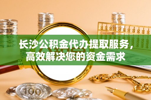 汝南长沙公积金代办提取服务，高效解决您的资金需求