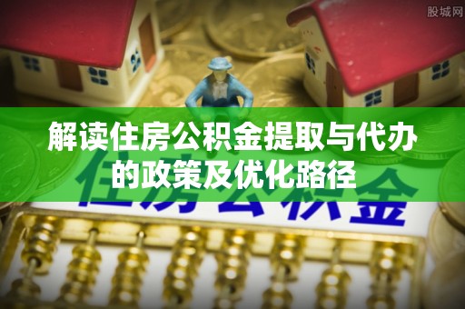 汝南解读住房公积金提取与代办的政策及优化路径