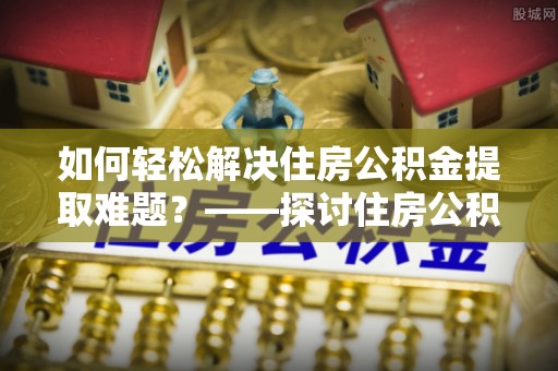 汝南如何轻松解决住房公积金提取难题？——探讨住房公积金提取代办服务
