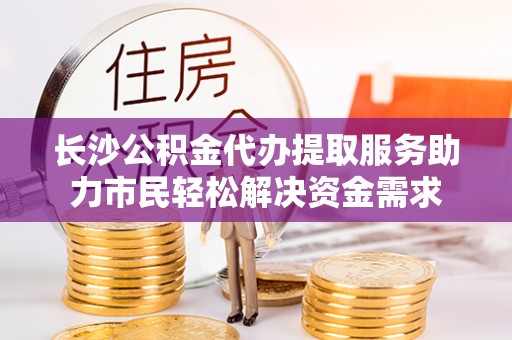 汝南长沙公积金代办提取服务助力市民轻松解决资金需求
