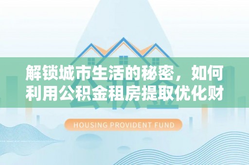汝南解锁城市生活的秘密，如何利用公积金租房提取优化财务规划