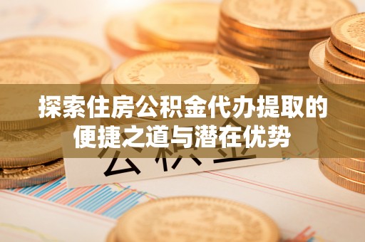 汝南探索住房公积金代办提取的便捷之道与潜在优势