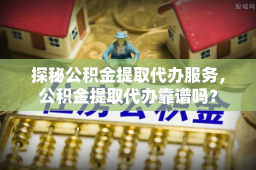 汝南探秘公积金提取代办服务，公积金提取代办靠谱吗？