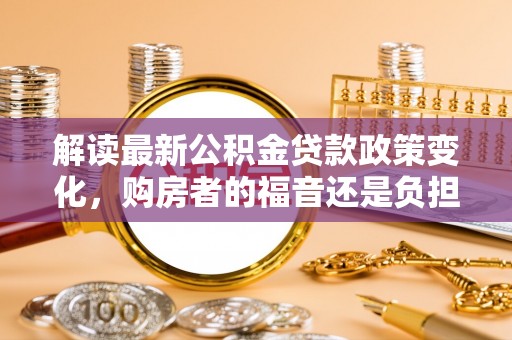 汝南解读最新公积金贷款政策变化，购房者的福音还是负担？