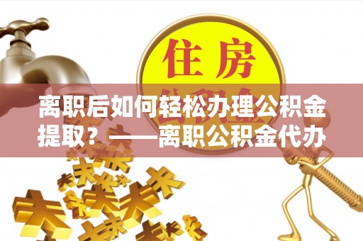 汝南离职后如何轻松办理公积金提取？——离职公积金代办提取服务详解