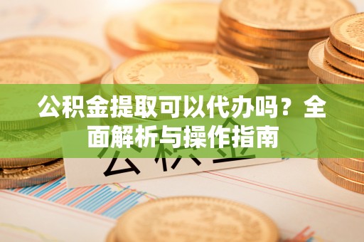 汝南公积金提取可以代办吗？全面解析与操作指南