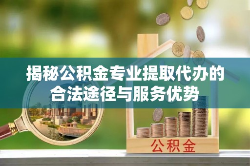 汝南揭秘公积金专业提取代办的合法途径与服务优势