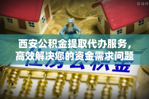 汝南西安公积金提取代办服务，高效解决您的资金需求问题