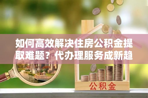 汝南如何高效解决住房公积金提取难题？代办理服务成新趋势