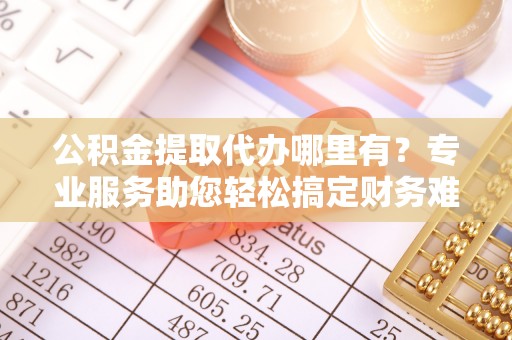 汝南公积金提取代办哪里有？专业服务助您轻松搞定财务难题