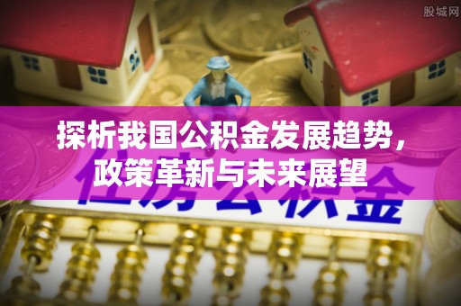 汝南探析我国公积金发展趋势，政策革新与未来展望