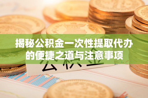 汝南揭秘公积金一次性提取代办的便捷之道与注意事项