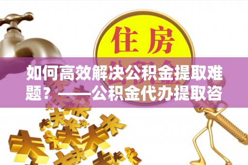 汝南如何高效解决公积金提取难题？——公积金代办提取咨询服务全解析