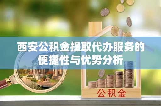 汝南西安公积金提取代办服务的便捷性与优势分析