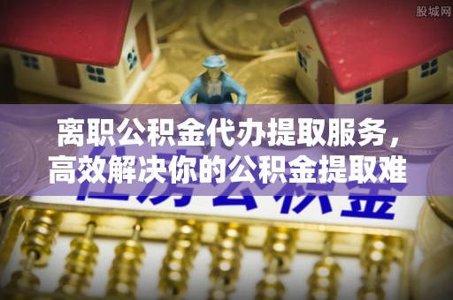 汝南离职公积金代办提取服务，高效解决你的公积金提取难题