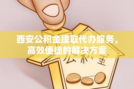 汝南西安公积金提取代办服务，高效便捷的解决方案