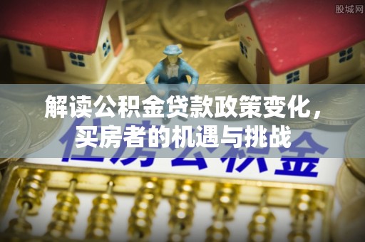 汝南解读公积金贷款政策变化，买房者的机遇与挑战