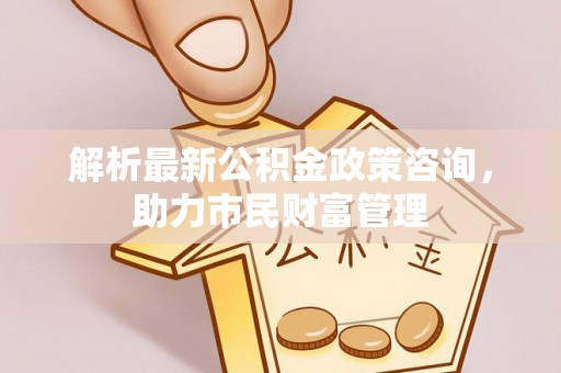 汝南解析最新公积金政策咨询，助力市民财富管理
