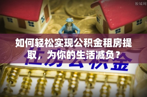 汝南如何轻松实现公积金租房提取，为你的生活减负？