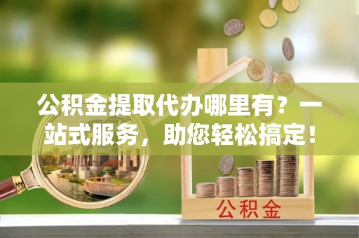 汝南公积金提取代办哪里有？一站式服务，助您轻松搞定！