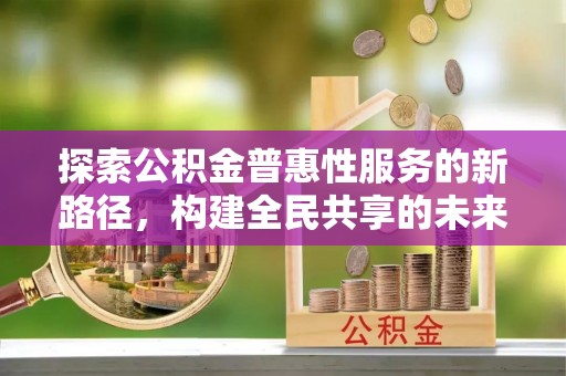 汝南探索公积金普惠性服务的新路径，构建全民共享的未来