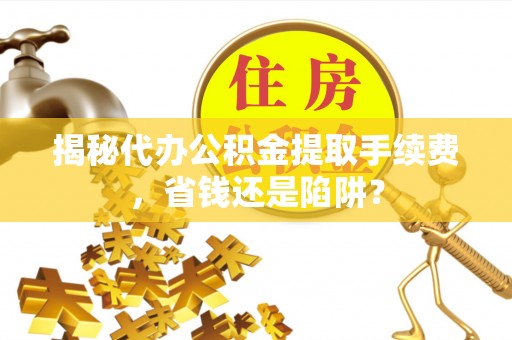 汝南揭秘代办公积金提取手续费，省钱还是陷阱？