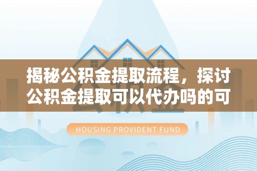 汝南揭秘公积金提取流程，探讨公积金提取可以代办吗的可行性与注意事项