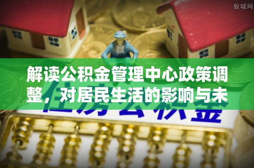 汝南解读公积金管理中心政策调整，对居民生活的影响与未来展望