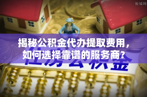 汝南揭秘公积金代办提取费用，如何选择靠谱的服务商？