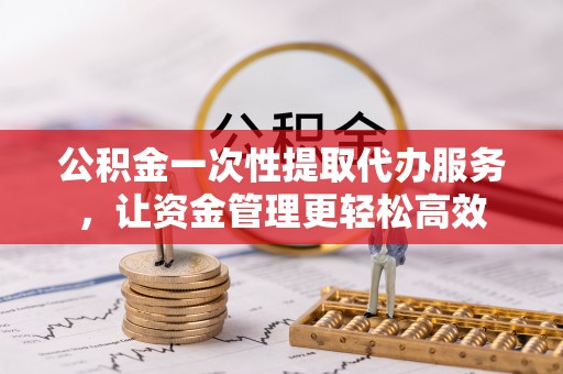 汝南公积金一次性提取代办服务，让资金管理更轻松高效