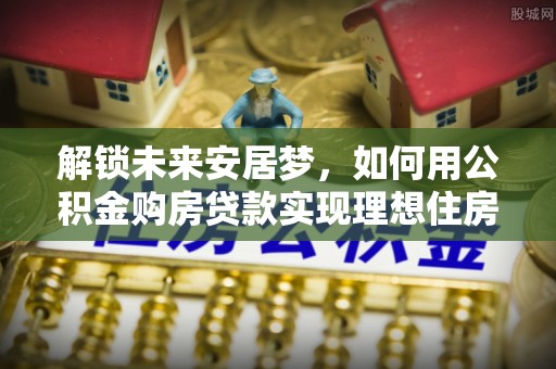 汝南解锁未来安居梦，如何用公积金购房贷款实现理想住房计划