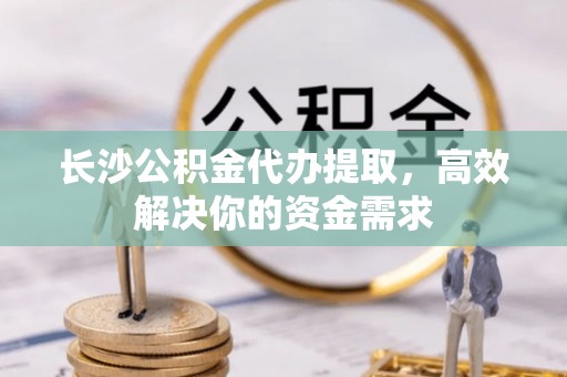 汝南长沙公积金代办提取，高效解决你的资金需求