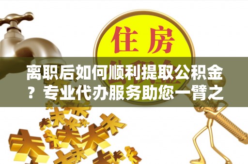 汝南离职后如何顺利提取公积金？专业代办服务助您一臂之力