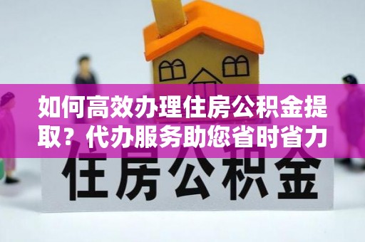 汝南如何高效办理住房公积金提取？代办服务助您省时省力