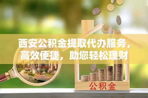汝南西安公积金提取代办服务，高效便捷，助您轻松理财