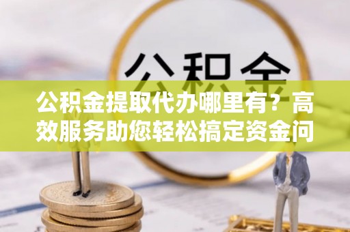 汝南公积金提取代办哪里有？高效服务助您轻松搞定资金问题