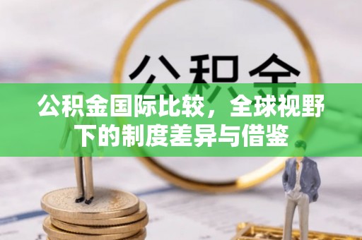 汝南公积金国际比较，全球视野下的制度差异与借鉴