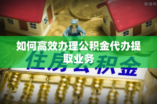 汝南如何高效办理公积金代办提取业务