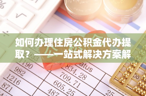 汝南如何办理住房公积金代办提取？——一站式解决方案解析
