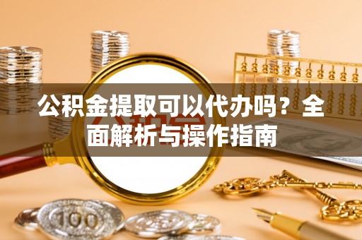 汝南公积金提取可以代办吗？全面解析与操作指南